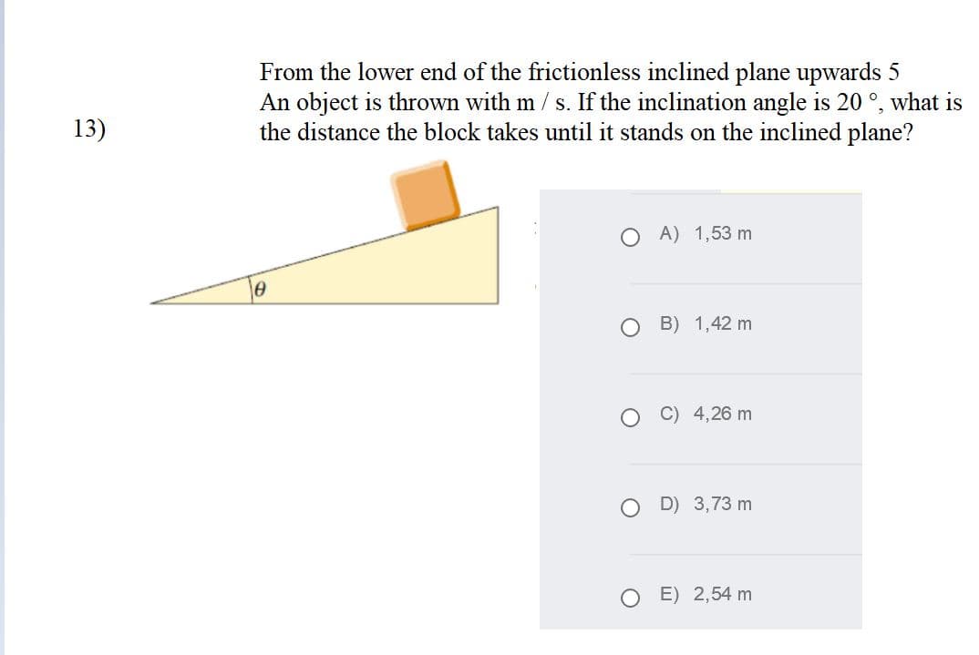 From the lower end of the frictionless inclined plane upwards 5
An object is thrown with m / s. If the inclination angle is 20 °, what is
the distance the block takes until it stands on the inclined plane?
13)
O A) 1,53 m
о в) 1,42 m
4,26 m
D) 3,73 m
O E) 2,54 m
