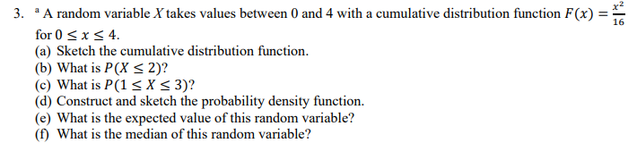 3. A random variable X takes values between 0 and 4 with a cumulative distribution function F(x)
for 0 <x < 4.
(a) Sketch the cumulative distribution function.
(b) What is P(X < 2)?
(c) What is P(1 < X < 3)?
(d) Construct and sketch the probability density function.
(e) What is the expected value of this random variable?
(f) What is the median of this random variable?
