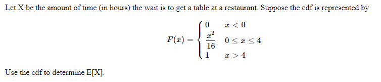 Let X be the amount of time (in hours) the wait is to get a table at a restaurant. Suppose the cdf is represented by
I < 0
F(x) =
0 < z< 4
16
x > 4
Use the cdf to determine E[X].
