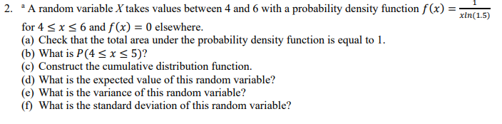 2. A random variable X takes values between 4 and 6 with a probability density function f(x) =
for 4 < x< 6 and ƒ(x) = 0 elsewhere.
(a) Check that the total area under the probability density function is equal to 1.
(b) What is P(4 < x< 5)?
(c) Construct the cumulative distribution function.
(d) What is the expected value of this random variable?
(e) What is the variance of this random variable?
(f) What is the standard deviation of this random variable?
xln(1.5)
