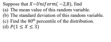 Suppose that X~Uniform( –2,8), find
(a) The mean value of this random variable.
(b) The standard deviation of this random variable.
(c) Find the 80th percentile of the distribution.
(d) P(1 < X < 3)
