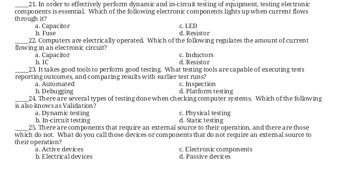 _21. In order to effectively perform dynamic and in-circuit testing of equipment, testing electronic
components is essential Which of the following electronic components lightsup when current flows
through it?
a. Capacitor
b. Fuse
_22. Computers are electrically operated. Which of the following regulates the amount of current
flowing in an electronic circuit?
а. Сарасitor
b. IC
c. LED
d. Resistor
c. Inductors
d. Resistor
_23. It takes good tools to perform good testing. What testing tools are capable of executing tests
reporting outcomes, and comparing results with earlier test runs?
c. Inspection
d. Platform testing
a. Automated
b. Debugging
24. There are several types of testing done when checking computer systems. Which of the following
is also knows as Validation?
a. Dynamic testing
b. In-circuit testing
_25. There are components that require an extemal source to their operation, and there are those
which do not. What do you call those devices or components that do not require an extemal source to
their operation?
c. Physical testing
d. Static testing
a. Active devices
b. Electrical devices
c. Electronic components
d. Passive devices
