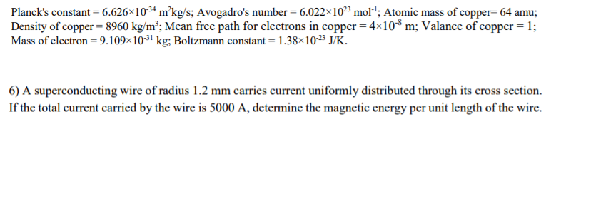 Planck's constant = 6.626×10ª m²kg/s; Avogadro's number = 6.022×10²³ mol-'; Atomic mass of copper= 64 amu;
Density of copper = 8960 kg/m²; Mean free path for electrons in copper = 4×10³ m; Valance of copper = 1;
Mass of electron =9.109×1031 kg; Boltzmann constant = 1.38×103 J/K.
6) A superconducting wire of radius 1.2 mm carries current uniformly distributed through its cross section.
If the total current carried by the wire is 5000 A, determine the magnetic energy per unit length of the wire.
