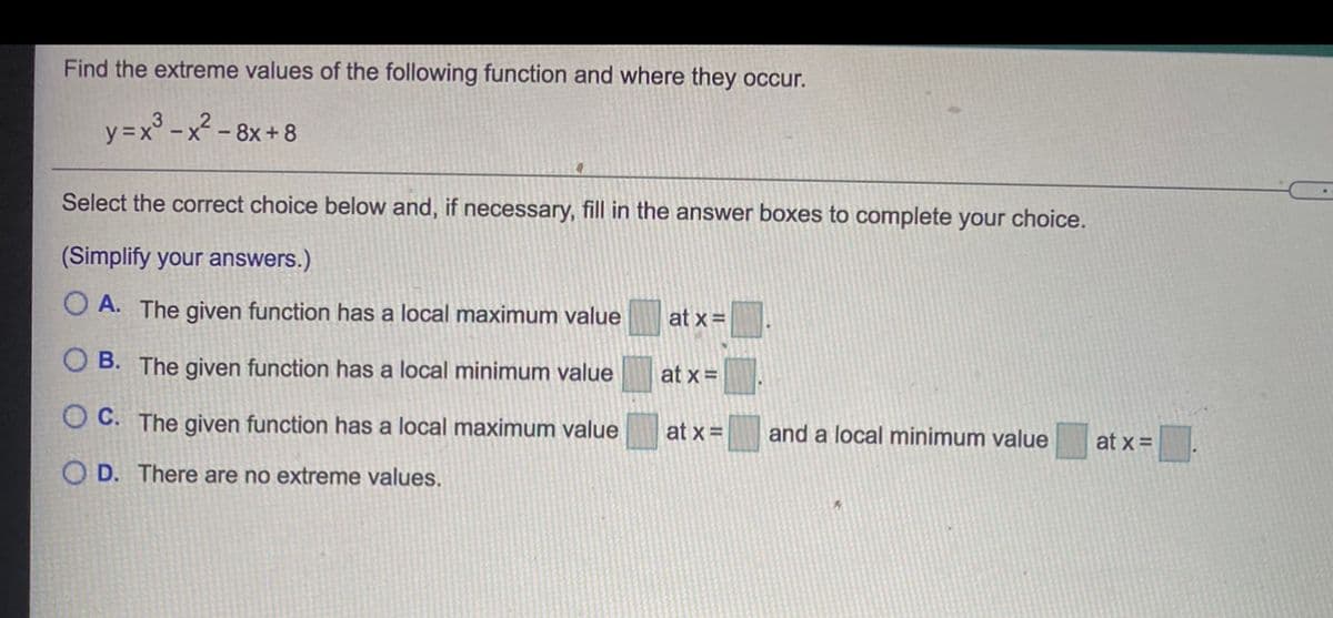 Find the extreme values of the following function and where they occur.
y =x° - x - 8x+ 8
Select the correct choice below and, if necessary, fill in the answer boxes to complete your choice.
(Simplify your answers.)
O A. The given function has a local maximum value
at x=
B. The given function has a local minimum value
at x =
C. The given function has a local maximum value
at x =
and a local minimum value
at x =
O D. There are no extreme values.
O O
