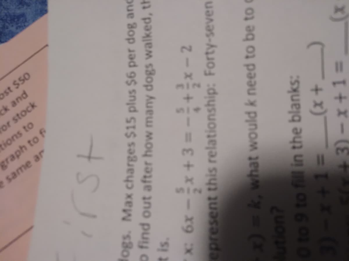 bst $50
ck and
or stock
tions to
graph to f
same ar
fogs. Max charges $15 plus $6 per dog anc
o find out after how many dogs walked, th
t is.
%3D
epresent this relationship: Forty-seven
x)=k,what would k need to be to o
lution?
O to 9 to fill in the blanks:
3)-x+13D
5(T +3) -x+1 =
+x) = I+x-(
