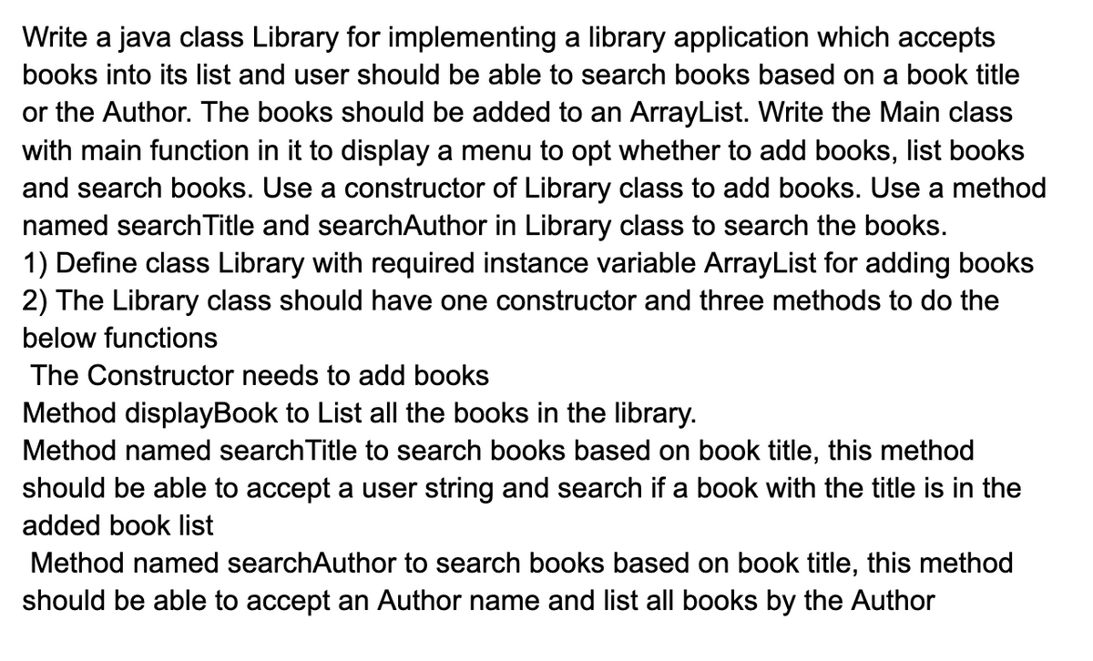 Write a java class Library for implementing a library application which accepts
books into its list and user should be able to search books based on a book title
or the Author. The books should be added to an ArrayList. Write the Main class
with main function in it to display a menu to opt whether to add books, list books
and search books. Use a constructor of Library class to add books. Use a method
named searchTitle and searchAuthor in Library class to search the books.
1) Define class Library with required instance variable ArrayList for adding books
2) The Library class should have one constructor and three methods to do the
below functions
The Constructor needs to add books
Method displayBook to List all the books in the library.
Method named search Title to search books based on book title, this method
should be able to accept a user string and search if a book with the title is in the
added book list
Method named searchAuthor to search books based on book title, this method
should be able to accept an Author name and list all books by the Author

