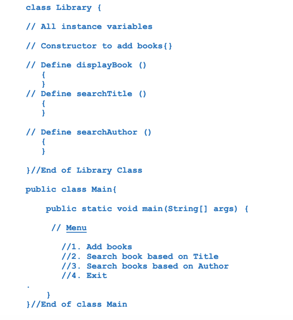 class Library {
// All instance variables
// Constructor to add books{}
// Define displayBook ()
{
// Define searchTitle ()
{
}
//
efine searchAuthor ()
{
}
}//End of Library Class
public class Main{
public static void main (String[] args) {
// Menu
//1. Add books
//2. Search book based on Title
//3. Search books based on Author
//4. Exit
}//End of class Main
