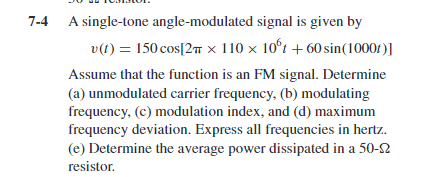 7-4
A single-tone angle-modulated signal is given by
v(t) = 150 cos[27 × 110 x 10°t + 60 sin(10001)]
Assume that the function is an FM signal. Determine
(a) unmodulated carrier frequency, (b) modulating
frequency, (c) modulation index, and (d) maximum
frequency deviation. Express all frequencies in hertz.
(e) Determine the average power dissipated in a 50-2
resistor.
