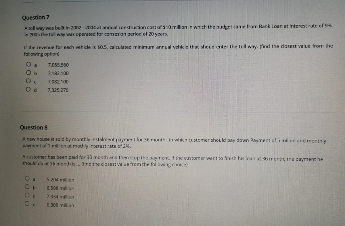 Question 7
A toll way was built in 2002 - 2004 at annual construction cost of $10 million in which the budget came from Bank Loan at interest rate of 9%.
In 2005 the toll way was operated for consesion period of 20 years.
If the revenue for each vehicle is $0.5, calculated minimum annual vehicle that shoud enter the toll way. (find the closest value from the
following option)
O a
7,055,560
O b
7,182,100
O c
7,082,100
7,325,270
Question 8
A new house is sold by monthly instalment payment for 36 month, in which customer should pay down Payment of 5 milion and monthly
payment of 1 million at mothly interest rate of 2%.
A customer has been paid for 30 month and then stop the payment. If the customer want to finish his loan at 36 month, the payment he
should do at 36 month is ... (find the closest value from the following choice)
a
5.204 million
O b
6.508 million
7.434 million
6.308 million
