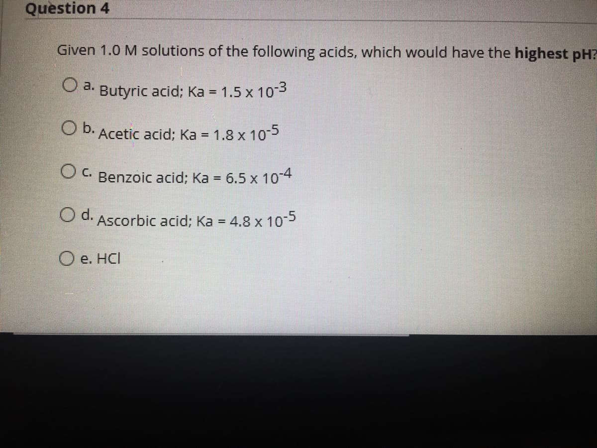 Question 4
Given 1.0 M solutions of the following acids, which would have the highest pH?
Butyric acid; Ka = 1.5 x 103
OD.Acetic acid; Ka = 1.8 x 10
%3D
Ca Benzoic acid; Ka = 6.5 x 104
O d. Ascorbic acid; Ka = 4.8 x 105
%3D
O e. HCI
