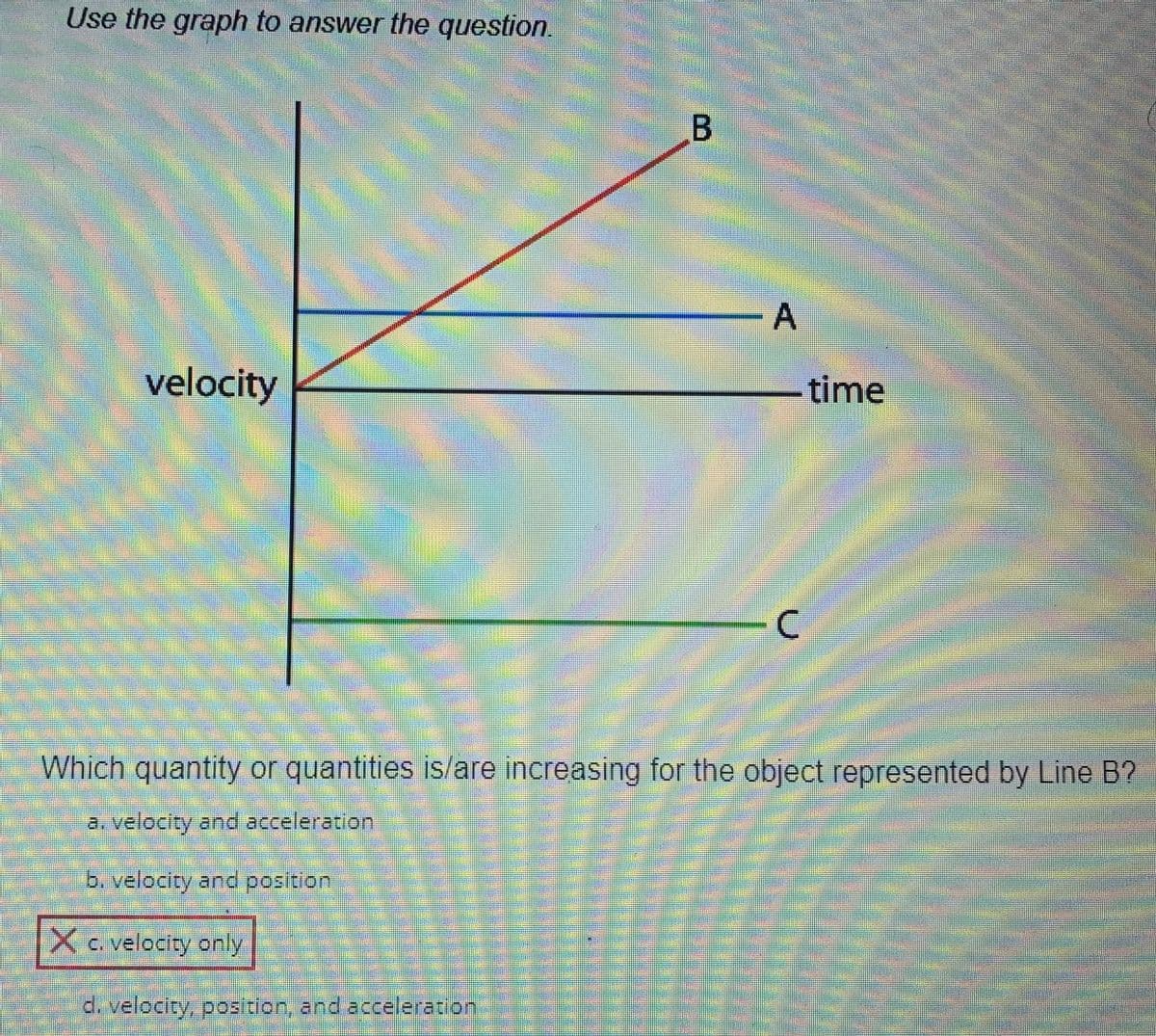 Use the graph to answer the question.
velocity
²
B
X c. velocity only
d. velocity, position, and acceleration
A
-time
C
Which quantity or quantities is/are increasing for the object represented by Line B?
a. velocity and acceleration
b. velocity and position
