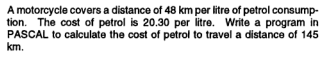 A motorcycle covers a distance of 48 km per litre of petrol consump-
tion. The cost of petrol is 20.30 per litre. Write a program in
PASCAL to calculate the cost of petrol to travel a distance of 145
km.
