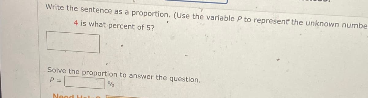 Write the sentence as a proportion. (Use the variable P to represent the unknown numbe
4 is what percent of 5?
Solve the proportion to answer the question.
P =
%
