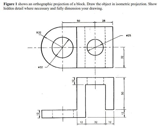 Figure 1 shows an orthographic projection of a block. Draw the object in isometric projection. Show
hidden detail where necessary and fully dimension your drawing.
50
28
R32
#25
#32
L12
rari
12
32
12
32
50
12