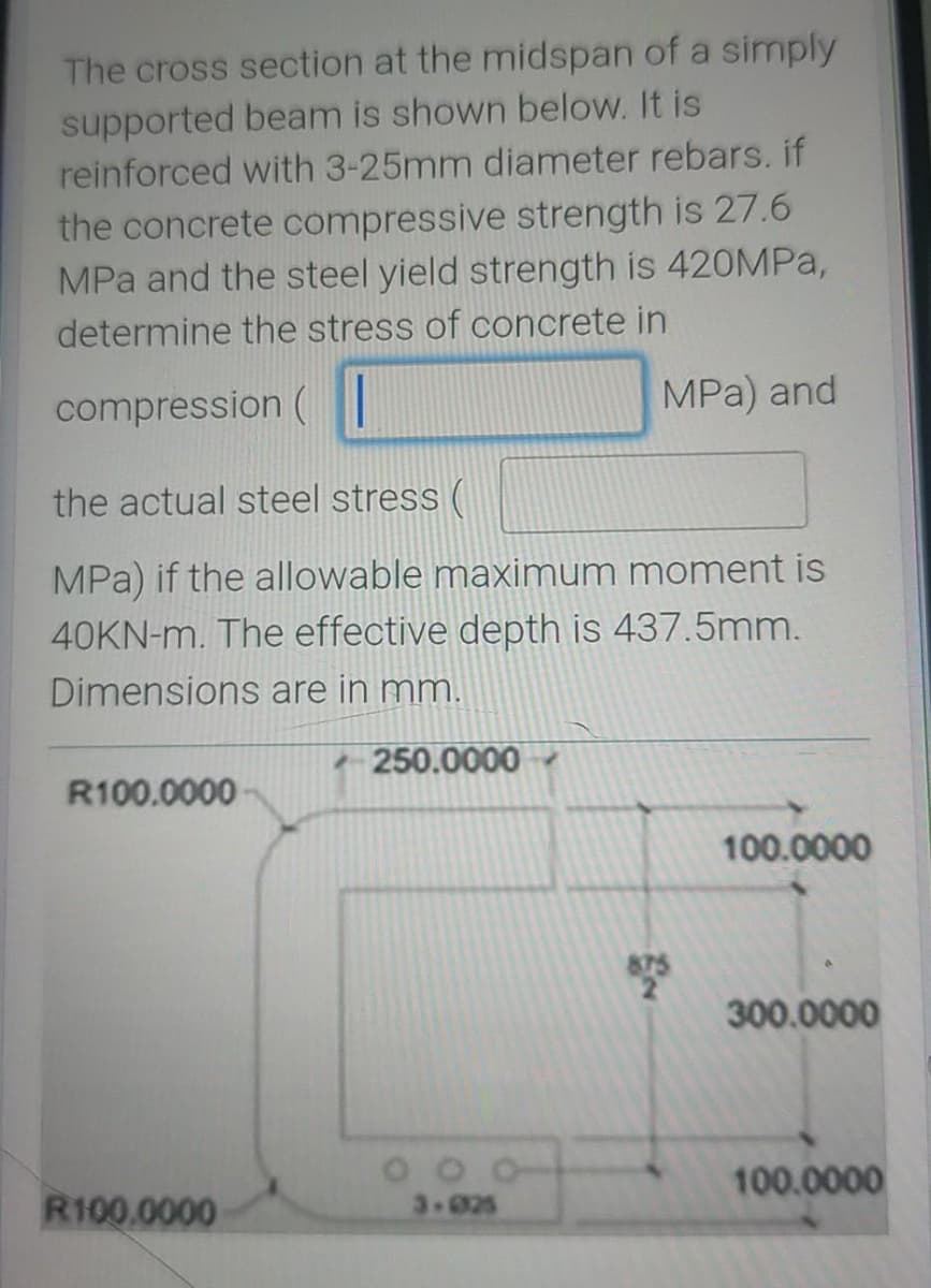 The cross section at the midspan of a simply
supported beam is shown below. It is
reinforced with 3-25mm diameter rebars. if
the concrete compressive strength is 27.6
MPa and the steel yield strength is 420MPa,
determine the stress of concrete in
compression (
MPa) and
the actual steel stress (
MPa) if the allowable maximum moment is
40KN-m. The effective depth is 437.5mm.
Dimensions are in mm.
250.0000
R100.0000
100.0000
300.0000
100.0000
R100.0000
3-025
875