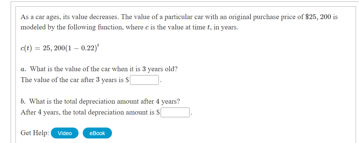 As a car ages, its value decreases. The value of a particular car with an original purchase price of $25, 200 is
modeled by the following function, where c is the value at time t, in years.
c(t) = 25, 200(1 0.22)
a. What is the value of the car when it is 3 years old?
The value of the car after 3 years is $
b. What is the total depreciation amount after 4 years?
After 4 years, the total depreciation amount is $
Get Help:
Video
eBook