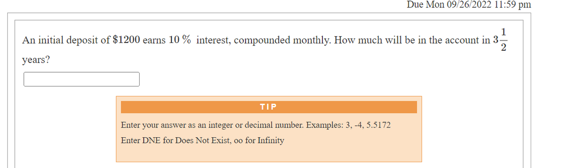 1
An initial deposit of $1200 earns 10% interest, compounded monthly. How much will be in the account in 3-
3¹9
2
years?
TIP
Due Mon 09/26/2022 11:59 pm
Enter your answer as an integer or decimal number. Examples: 3, -4, 5.5172
Enter DNE for Does Not Exist, oo for Infinity