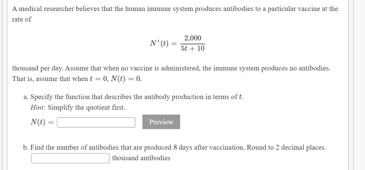 A medical researcher believes that the human immune system produces antibodies to a particular vaccine at the
rate of
2,000
N'(t)
5t + 10
thousand per day. Assume that when no vaccine is administered, the immune system produces no antibodies.
That is, assume that when t =
0, N(t) = 0.
a. Specify the function that describes the antibody production in terms of t.
Hint: Simplify the quotient first.
N(t) :
Preview
b. Find the number of antibodies that are produced 8 days after vaccination. Round to 2 decimal places.
thousand antibodies
