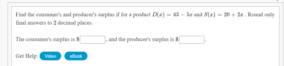 Find the consumer's and producer's surplus if for a product D(x) = 43 – 5x and S(x)
20 + 2x . Round only
final answers to 2 decimal places.
The consumer's surplus is $
and the producer's surplus is $
Get Help:
Video
еBook
