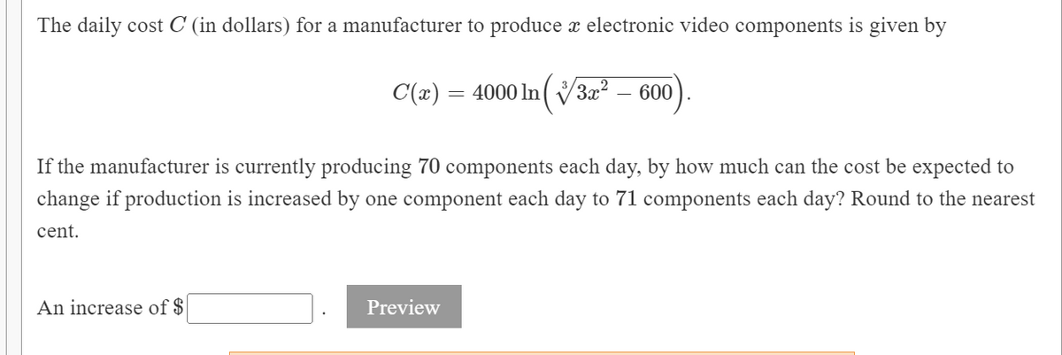 The daily cost C (in dollars) for a manufacturer to produce x electronic video components is given by
C(x) = 4000 ln (V3x² – 600
If the manufacturer is currently producing 70 components each day, by how much can the cost be expected to
change if production is increased by one component each day to 71 components each day? Round to the nearest
cent.
An increase of $
Preview

