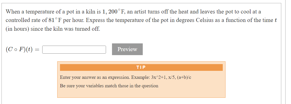When a temperature of a pot in a kiln is 1, 200°F, an artist turns off the heat and leaves the pot to cool at a
controlled rate of 81°F per hour. Express the temperature of the pot in degrees Celsius as a function of the time t
(in hours) since the kiln was turned off.
(Co F) (t) =
-
Preview
TIP
Enter your answer as an expression. Example: 3x^2+1, x/5, (a+b)/c
Be sure your variables match those in the question