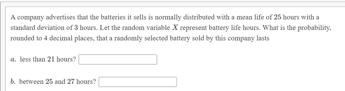 A
company advertises that the batteries it sells is normally distributed with a mean life of 25 hours with a
standard deviation of 3 hours. Let the random variable X represent battery life hours. What is the probability,
rounded to 4 decimal places, that a randomly selected battery sold by this company lasts
a. less than 21 hours?
b. between 25 and 27 hours?
