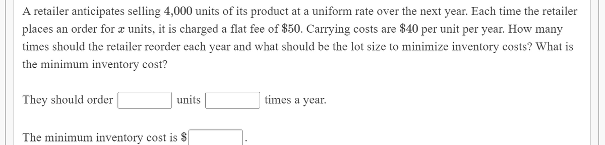 A retailer anticipates selling 4,000 units of its product at a uniform rate over the next year. Each time the retailer
places an order for x units, it is charged a flat fee of $50. Carrying costs are $40 per unit per year. How many
times should the retailer reorder each year and what should be the lot size to minimize inventory costs? What is
the minimum inventory cost?
They should order
units
times a year.
The minimum inventory cost is $
