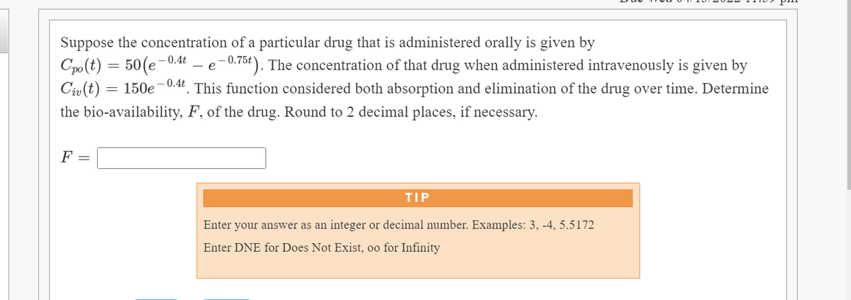Suppose the concentration of a particular drug that is administered orally is given by
Cpo(t) = 50(e-
Civ(t)
-0.4t – e-0.75t ). The concentration of that drug when administered intravenously is given by
150e
0.4t
This function considered both absorption and elimination of the drug over time. Determine
%3D
the bio-availability, F, of the drug. Round to 2 decimal places, if necessary.
F =
TIP
Enter your answer as an integer or decimal number. Examples: 3, -4, 5.5172
Enter DNE for Does Not Exist, oo for Infinity
