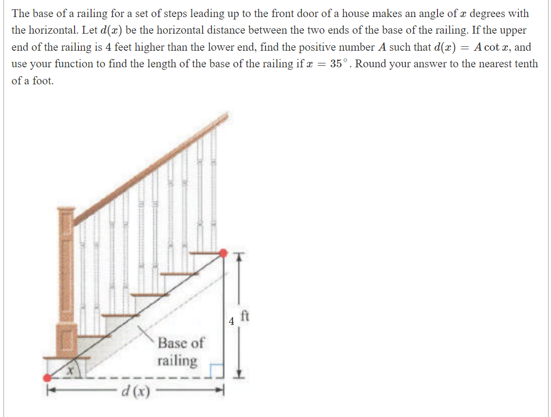 The base of a railing for a set of steps leading up to the front door of a house makes an angle of a degrees with
the horizontal. Let d(x) be the horizontal distance between the two ends of the base of the railing. If the upper
end of the railing is 4 feet higher than the lower end, find the positive number A such that d(x) = A cot x, and
use your function to find the length of the base of the railing if x = 35°. Round your answer to the nearest tenth
of a foot.
d (x)
Base of
railing
