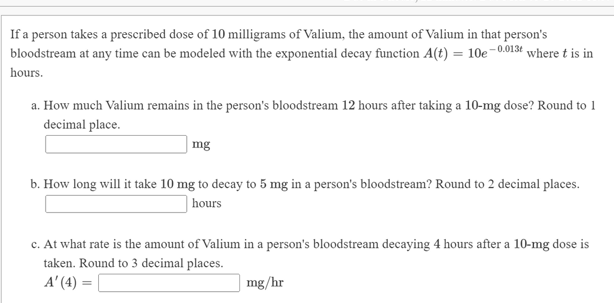 If a person takes a prescribed dose of 10 milligrams of Valium, the amount of Valium in that person's
0.013t
bloodstream at any time can be modeled with the exponential decay function A(t) =
10e
where t is in
hours.
a. How much Valium remains in the person's bloodstream 12 hours after taking a 10-mg dose? Round to 1
decimal place.
mg
b. How long will it take 10 mg to decay to 5 mg in a person's bloodstream? Round to 2 decimal places.
hours
c. At what rate is the amount of Valium in a person's bloodstream decaying 4 hours after a 10-mg dose is
taken. Round to 3 decimal places.
A' (4) =
mg/hr
