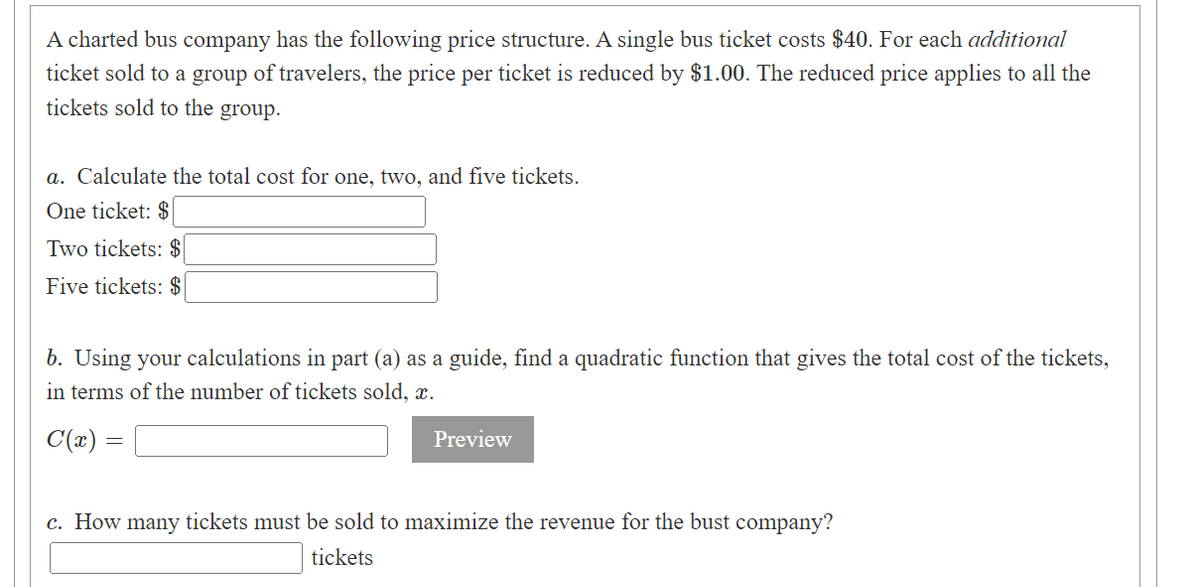 A charted bus company has the following price structure. A single bus ticket costs $40. For each additional
ticket sold to a group of travelers, the price per ticket is reduced by $1.00. The reduced price applies to all the
tickets sold to the group.
a. Calculate the total cost for one, two, and five tickets.
One ticket: $
Two tickets: $
Five tickets: $
b. Using your calculations in part (a) as a guide, find a quadratic function that gives the total cost of the tickets,
in terms of the number of tickets sold, x.
C(x) =
Preview
c. How many tickets must be sold to maximize the revenue for the bust company?
tickets