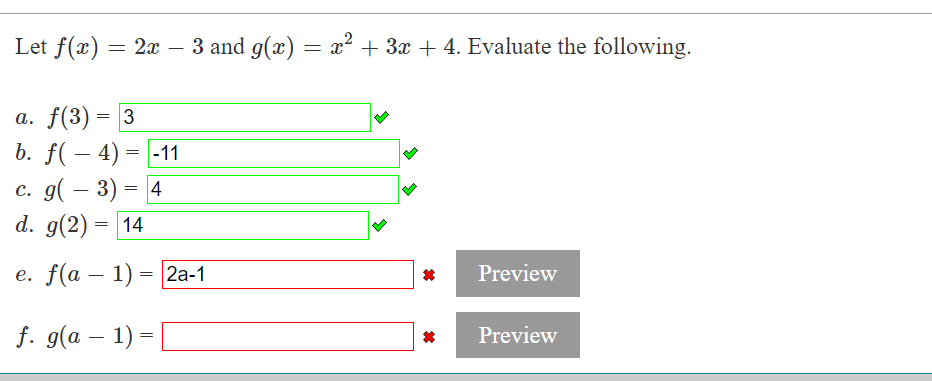Let f(x) = = 2x − 3 and g(x) = x² + 3x + 4. Evaluate the following.
-
a. f(3) = 3
b. f(-4)
=
-11
c. g(-3) = 4
d. g(2) = 14
e. f(a − 1) = 2a-1
f. g(a − 1) =
*
Preview
Preview