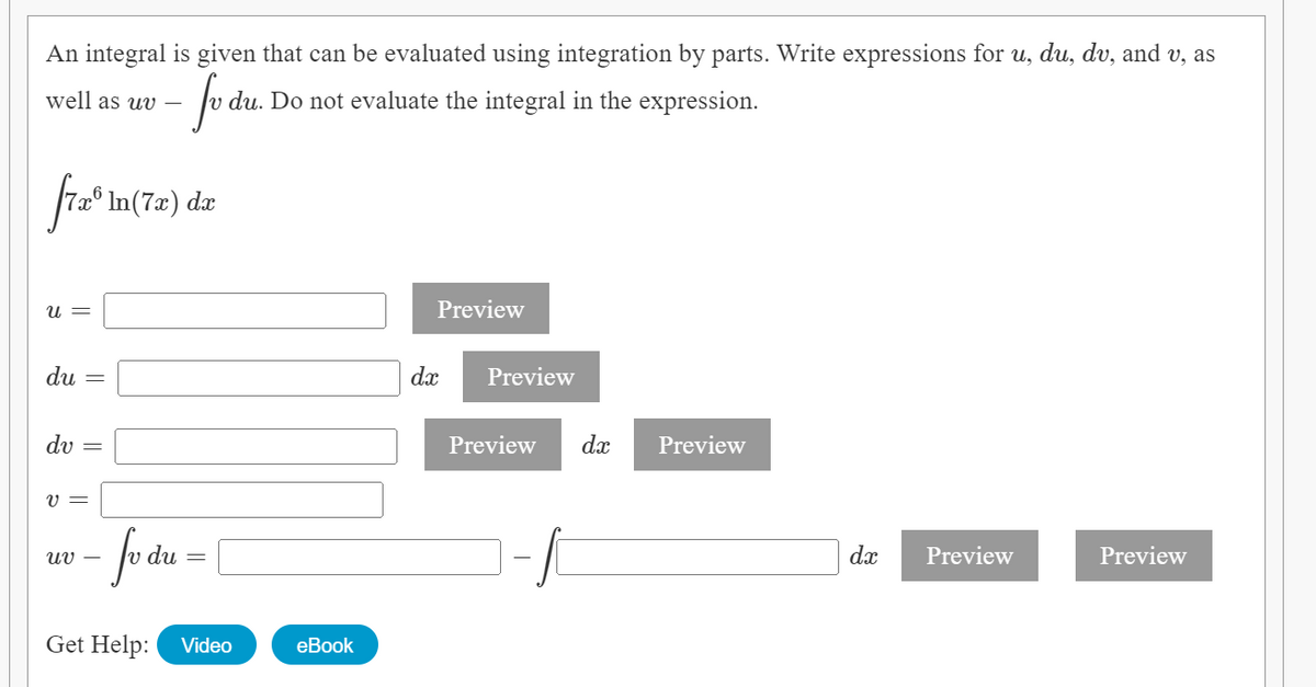 An integral is given that can be evaluated using integration by parts. Write expressions for u, du, dv, and v, as
well as uv –
du. Do not evaluate the integral in the expression.
In(7x) dæ
U =
Preview
du =
dx
Preview
dv =
Preview
dx
Preview
V =
uv –
du
dx
Preview
Preview
Get Help:
Video
еBook
