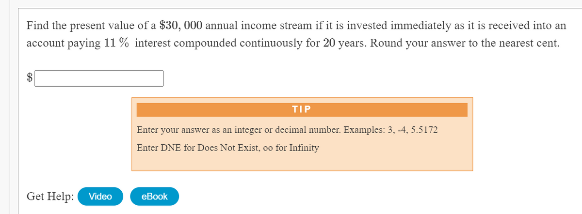 Find the present value of a $30, 000 annual income stream if it is invested immediately as it is received into an
account paying 11% interest compounded continuously for 20 years. Round your answer to the nearest cent.
TIP
Enter your answer as an integer or decimal number. Examples: 3, -4, 5.5172
Enter DNE for Does Not Exist, oo for Infinity
Get Help:
eBook
Video