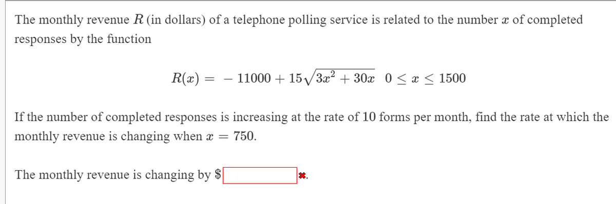 The monthly revenue R (in dollars) of a telephone polling service is related to the number x of completed
responses by the function
R(x) =
11000 + 15/3x? + 30x 0 < x < 1500
If the number of completed responses is increasing at the rate of 10 forms per month, find the rate at which the
monthly revenue is changing when x = 750.
The monthly revenue is changing by $
