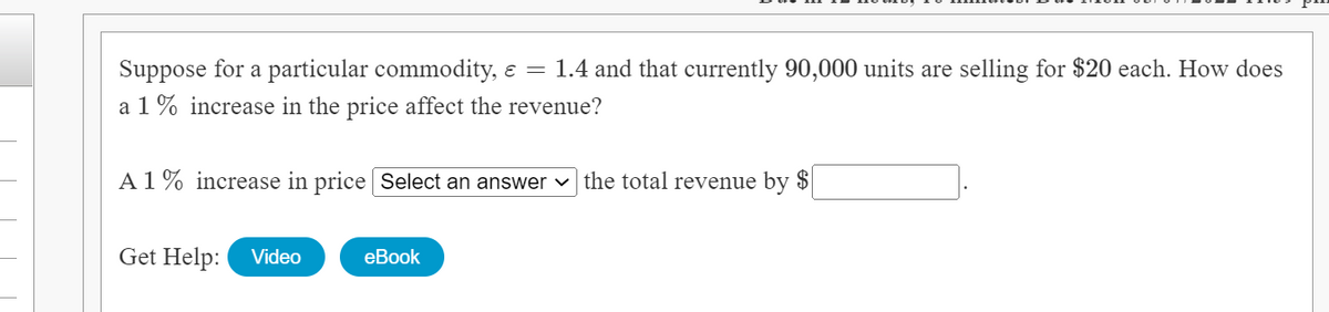 Suppose for a particular commodity, ɛ = 1.4 and that currently 90,000 units are selling for $20 each. How does
a 1% increase in the price affect the revenue?
A 1% increase in price Select an answer v the total revenue by $
Get Help: Video
eBook
