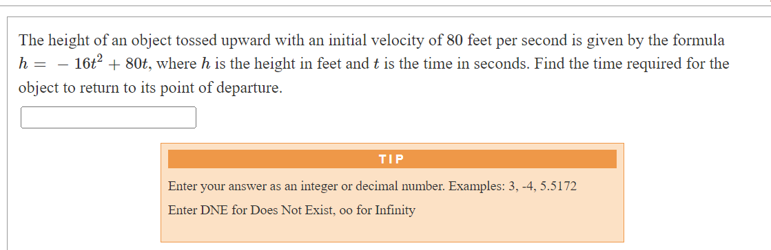 The height of an object tossed upward with an initial velocity of 80 feet per second is given by the formula
h = = 16t²
+ 80t, where h is the height in feet and t is the time in seconds. Find the time required for the
object to return to its point of departure.
TIP
Enter your answer as an integer or decimal number. Examples: 3, -4, 5.5172
Enter DNE for Does Not Exist, oo for Infinity