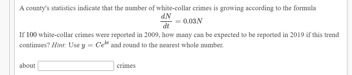 A county's statistics indicate that the number of white-collar crimes is growing according to the formula
dN
dt
0.03 N
If 100 white-collar crimes were reported in 2009, how many can be expected to be reported in 2019 if this trend
continues? Hint: Use y = Cekt and round to the nearest whole number.
about
crimes