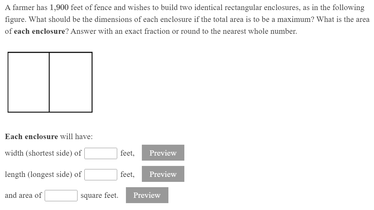 A farmer has 1,900 feet of fence and wishes to build two identical rectangular enclosures, as in the following
figure. What should be the dimensions of each enclosure if the total area is to be a maximum? What is the area
of each enclosure? Answer with an exact fraction or round to the nearest whole number.
Each enclosure will have:
width (shortest side) of
feet,
Preview
length (longest side) of
feet,
Preview
and area of
square feet.
Preview
