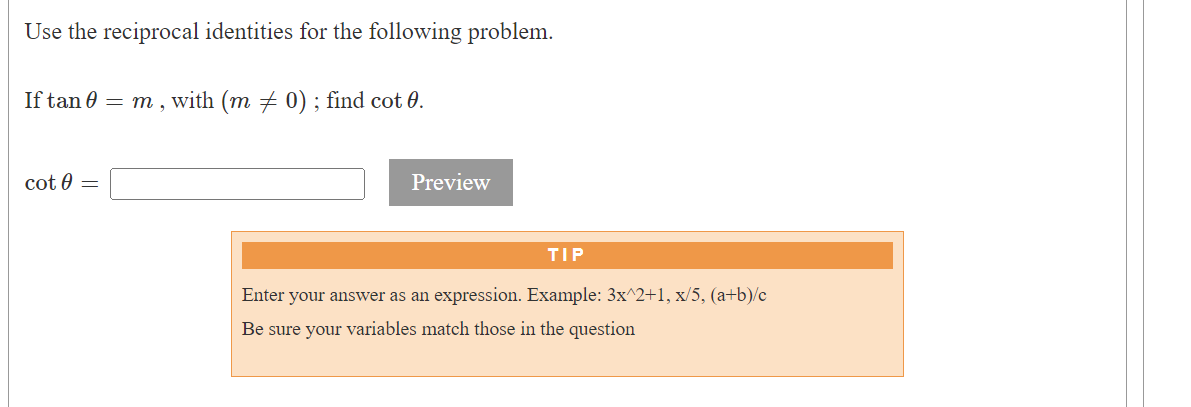 Use the reciprocal identities for the following problem.
If tan 0 = m, with (m ‡ 0); find cot 0.
cot 0 =
Preview
TIP
Enter your answer as an expression. Example: 3x^2+1, x/5, (a+b)/c
Be sure your variables match those in the question