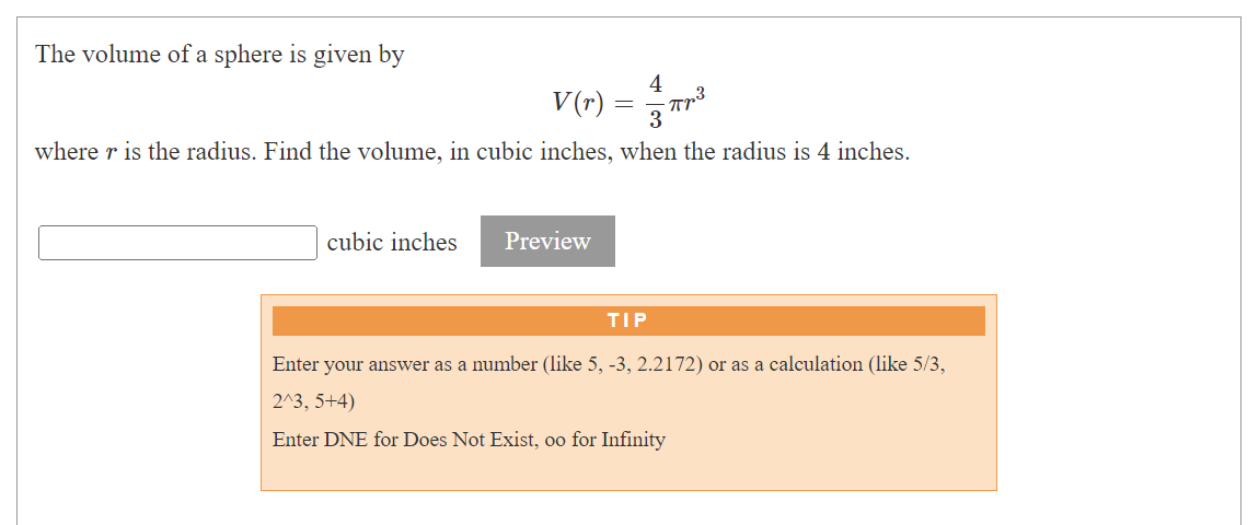 The volume of a sphere is given by
4
V(r) = ³²
3
where r is the radius. Find the volume, in cubic inches, when the radius is 4 inches.
cubic inches
Preview
TIP
Enter your answer as a number (like 5, -3, 2.2172) or as a calculation (like 5/3,
2^3, 5+4)
Enter DNE for Does Not Exist, oo for Infinity
