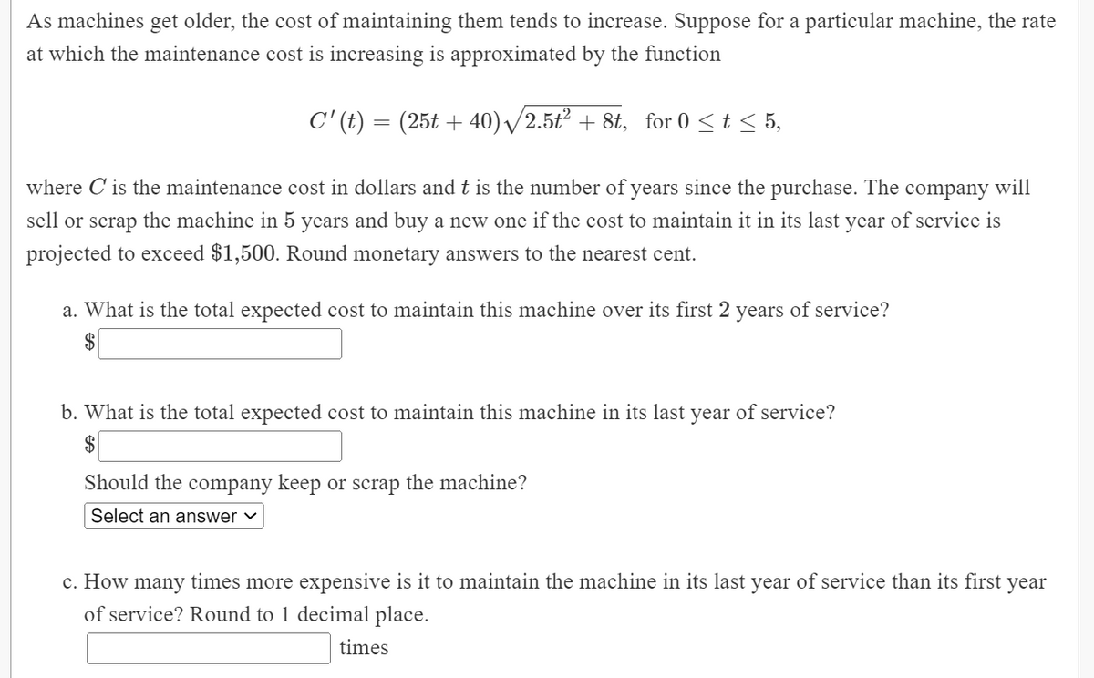 As machines get older, the cost of maintaining them tends to increase. Suppose for a particular machine, the rate
at which the maintenance cost is increasing is approximated by the function
C' (t) = (25t + 40)/2.5t2 + 8t, for 0 <t < 5,
where C is the maintenance cost in dollars and t is the number of years since the purchase. The
company
will
sell or scrap the machine in 5 years and buy a new one if the cost to maintain it in its last year of service is
projected to exceed $1,500. Round monetary answers to the nearest cent.
a. What is the total expected cost to maintain this machine over its first 2 years of service?
2$
b. What is the total expected cost to maintain this machine in its last
year
of service?
$
Should the company keep or scrap the machine?
Select an answer ♥
c. How many times more expensive is it to maintain the machine in its last year of service than its first year
of service? Round to 1 decimal place.
times
