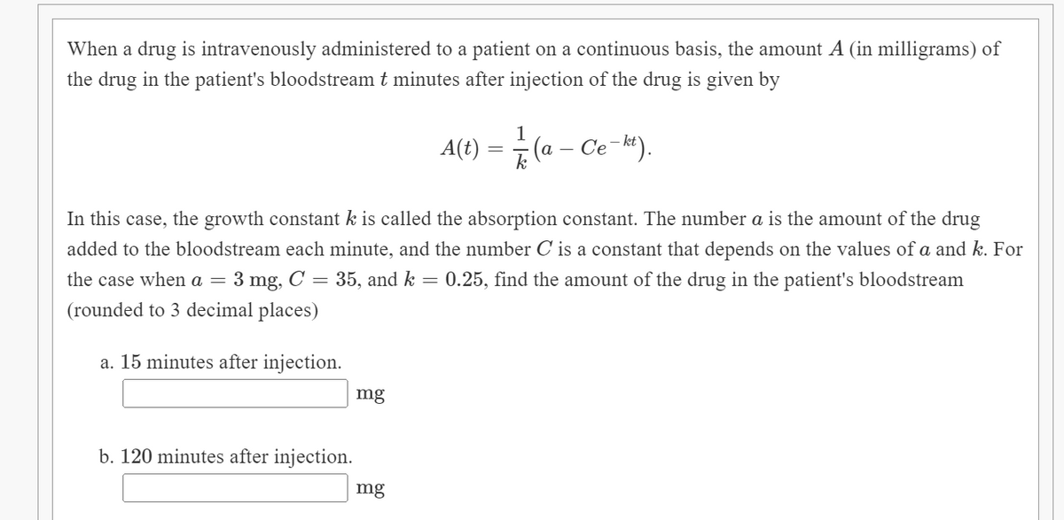 When a drug is intravenously administered to a patient on a continuous basis, the amount A (in milligrams) of
the drug in the patient's bloodstream t minutes after injection of the drug is given by
1
A(t) = (a –
Ce-kt).
In this case, the growth constant k is called the absorption constant. The number a is the amount of the drug
added to the bloodstream each minute, and the number C is a constant that depends on the values of a and k. For
3 mg,
(rounded to 3 decimal places)
the case when a =
C = 35, and k
0.25, find the amount of the drug in the patient's bloodstream
a. 15 minutes after injection.
mg
b. 120 minutes after injection.
mg

