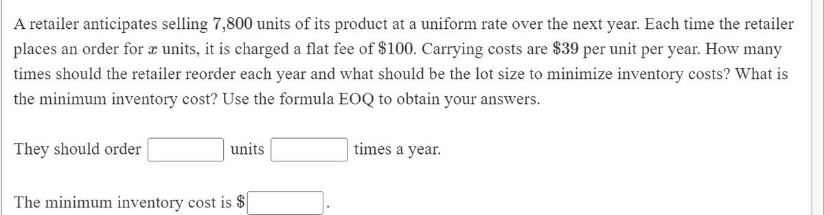 A retailer anticipates selling 7,800 units of its product at a uniform rate over the next year. Each time the retailer
places an order for æ units, it is charged a flat fee of $100. Carrying costs are $39 per unit per year. How many
times should the retailer reorder each year and what should be the lot size to minimize inventory costs? What is
the minimum inventory cost? Use the formula EOQ to obtain your answers.
They should order
units
times a year.
The minimum inventory cost is $
