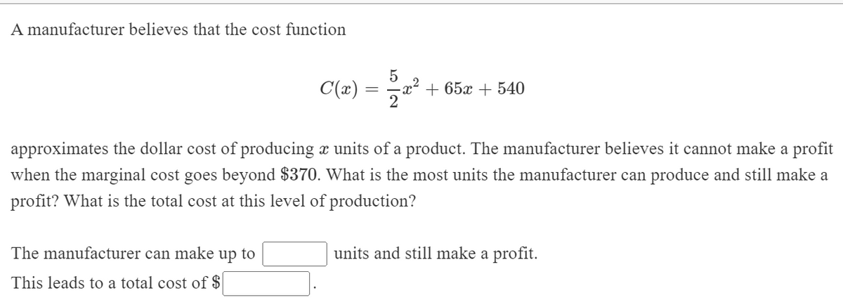 A manufacturer believes that the cost function
= *
5
x² + 65x + 540
2
C(x)
approximates the dollar cost of producing x units of a product. The manufacturer believes it cannot make a profit
when the marginal cost goes beyond $370. What is the most units the manufacturer can produce and still make a
profit? What is the total cost at this level of production?
The manufacturer can make up to
units and still make a profit.
This leads to a total cost of $|
