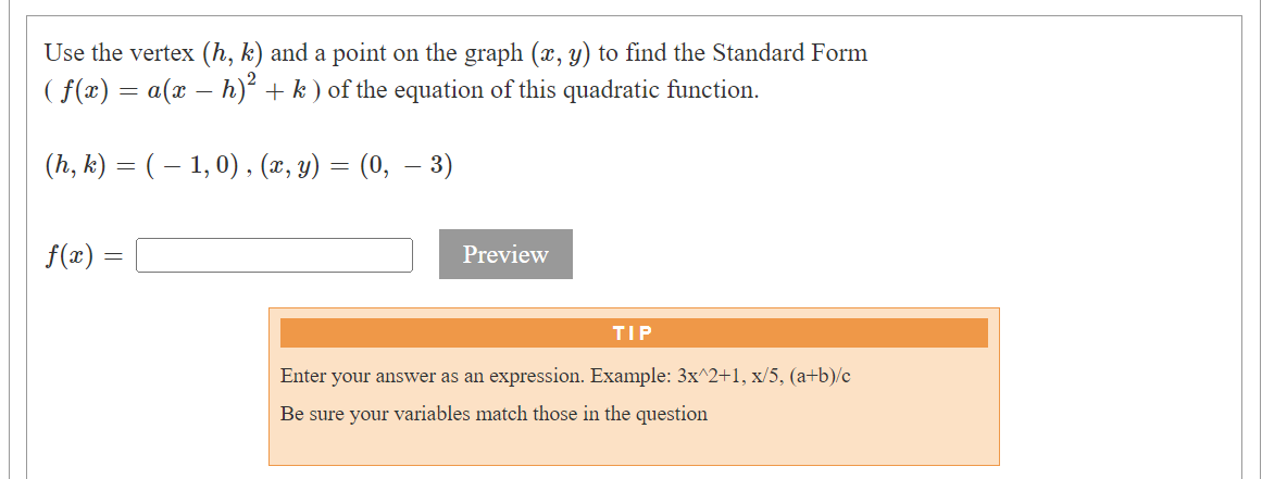 Use the vertex (h, k) and a point on the graph (x, y) to find the Standard Form
( f(x) = a(x − h)² + k) of the equation of this quadratic function.
(h, k) = ( − 1, 0), (x, y):
=
f(x) =
(0, – 3)
Preview
TIP
Enter your answer as an expression. Example: 3x^2+1, x/5, (a+b)/c
Be sure your variables match those in the question