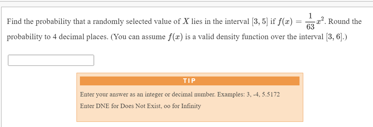 1
- x2. Round the
63
Find the probability that a randomly selected value of X lies in the interval [3, 5] if f(x)
probability to 4 decimal places. (You can assume f(x) is a valid density function over the interval [3, 6].)
TIP
Enter your answer as an integer or decimal number. Examples: 3, -4, 5.5172
Enter DNE for Does Not Exist, oo for Infinity
