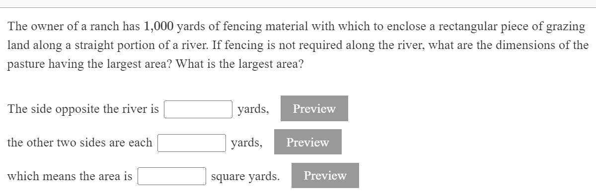 The owner of a ranch has 1,000 yards of fencing material with which to enclose a rectangular piece of grazing
land along a straight portion of a river. If fencing is not required along the river, what are the dimensions of the
pasture having the largest area? What is the largest area?
The side opposite the river is
yards,
Preview
the other two sides are each
yards,
Preview
which means the area is
square yards.
Preview
