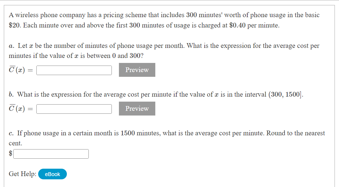 A wireless phone company has a pricing scheme that includes 300 minutes' worth of phone usage in the basic
$20. Each minute over and above the first 300 minutes of usage is charged at $0.40 per minute.
a. Let x be the number of minutes of phone usage per month. What is the expression for the average cost per
minutes if the value of x is between 0 and 300?
C (x) =
Preview
b. What is the expression for the average cost per minute if the value of x is in the interval (300, 1500].
T(x)=
Preview
=
c. If phone usage in a certain month is 1500 minutes, what is the average cost per minute. Round to the nearest
cent.
$
Get Help: eBook