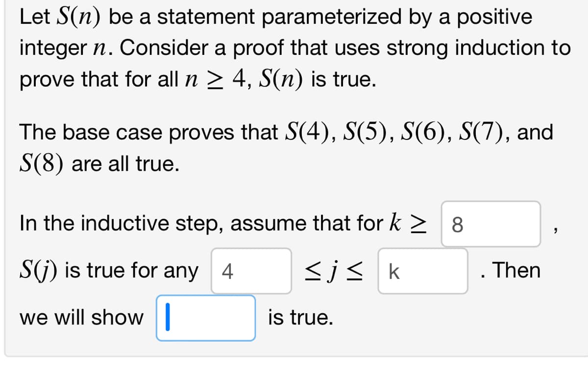 Let S(n) be a statement parameterized by a positive
integer n. Consider a proof that uses strong induction to
prove that for all n 2 4, S(n) is true.
The base case proves that S(4), S(5), S(6), S(7), and
S(8) are all true.
In the inductive step, assume that for k > 8
S(j) is true for any 4
<js k
Then
we will show||
is true.
